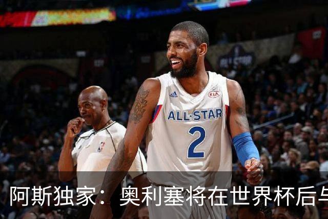 阿斯独家：奥利塞将在世界杯后与拜仁会面，皇马、巴黎等多队有意